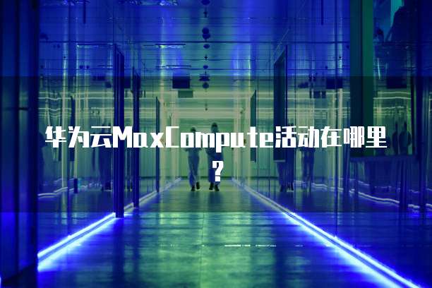 华为云MaxCompute活动在哪里?