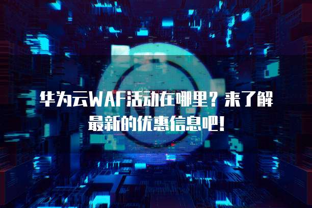华为云WAF活动在哪里?来了解最新的优惠信息吧!