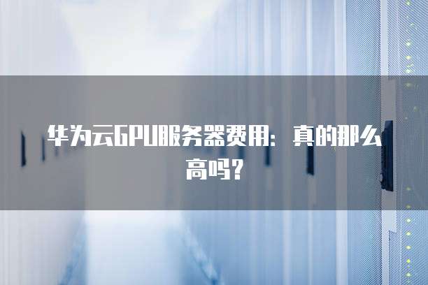 华为云GPU服务器费用:真的那么高吗?