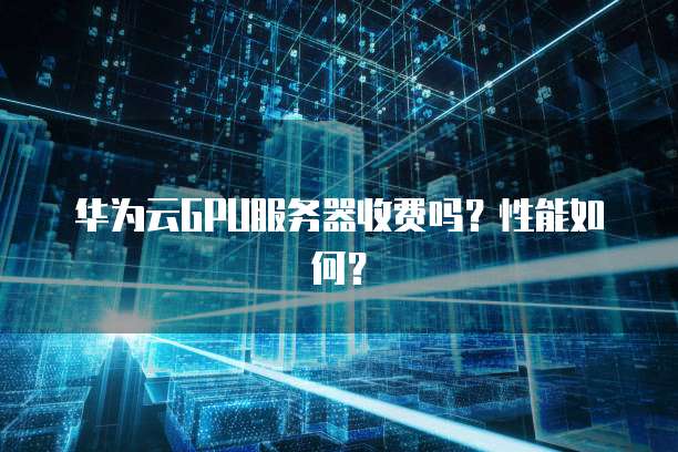 华为云GPU服务器收费吗?性能如何?