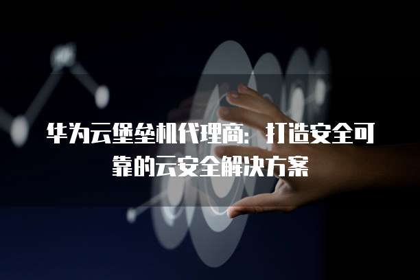 华为云堡垒机代理商:打造安全可靠的云安全解决方案