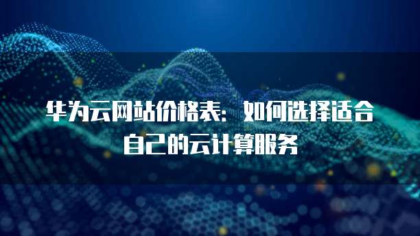 华为云网站价格表:如何选择适合自己的云计算服务