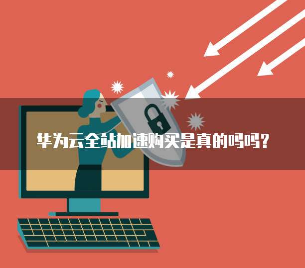 华为云全站加速购买是真的吗吗?