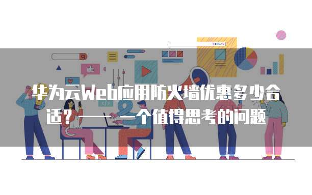 华为云Web应用防火墙优惠多少合适?—— 一个值得思考的问题