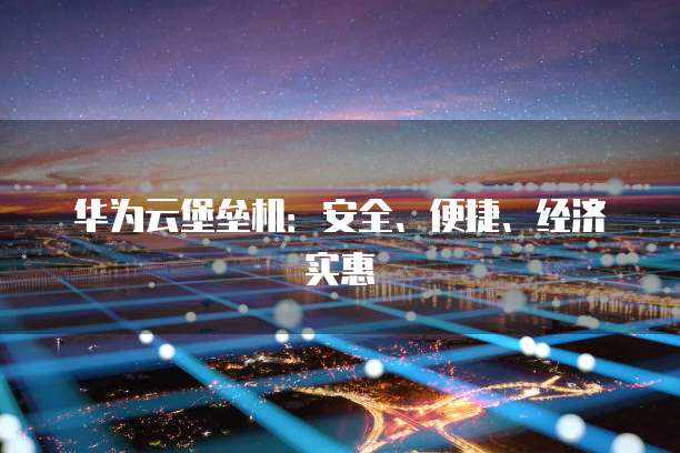 华为云堡垒机:安全、便捷、经济实惠