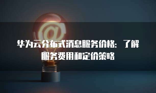 华为云分布式消息服务价格:了解服务费用和定价策略