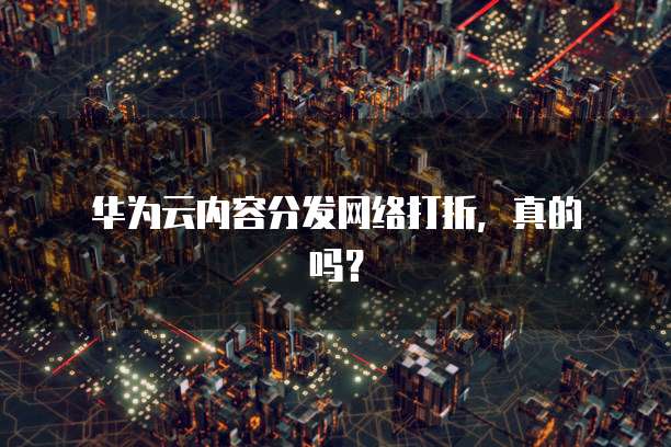 华为云内容分发网络打折,真的吗?
