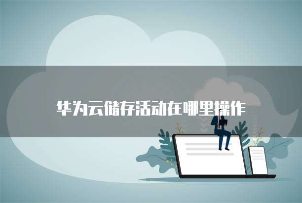 华为云储存活动在哪里操作
