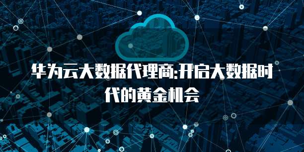 华为云大数据代理商:开启大数据时代的黄金机会