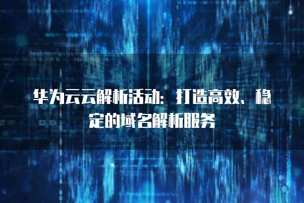 华为云云解析活动：打造高效、稳定的域名解析服务