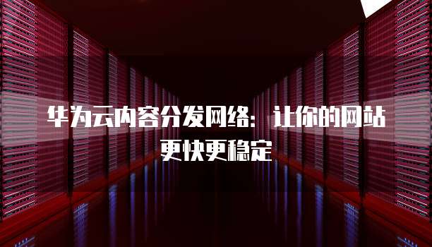 华为云内容分发网络:让你的网站更快更稳定