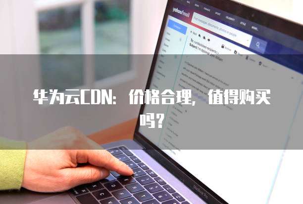 华为云CDN:价格合理,值得购买吗?