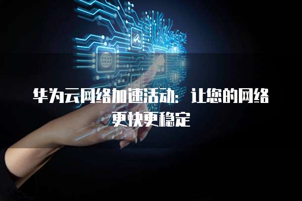 华为云网络加速活动:让您的网络更快更稳定
