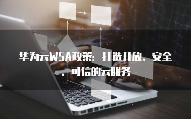 华为云WSA政策:打造开放、安全、可信的云服务