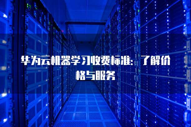 华为云机器学习收费标准:了解价格与服务