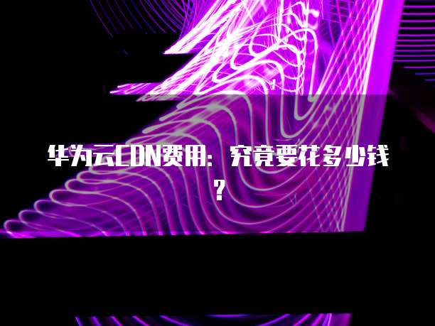 华为云CDN费用：究竟要花多少钱？