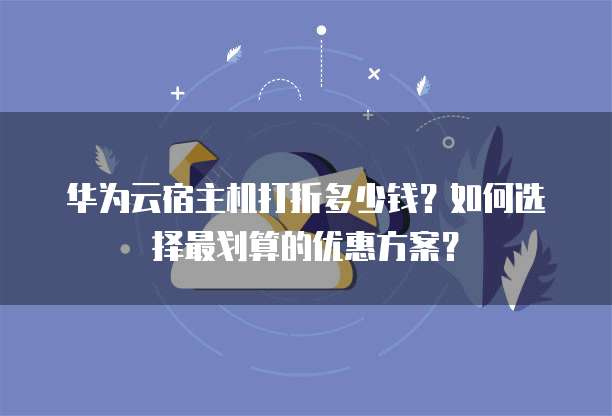 华为云宿主机打折多少钱？如何选择最划算的优惠方案？
