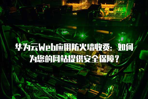 华为云Web应用防火墙收费：如何为您的网站提供安全保障？