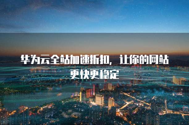 华为云全站加速折扣,让你的网站更快更稳定