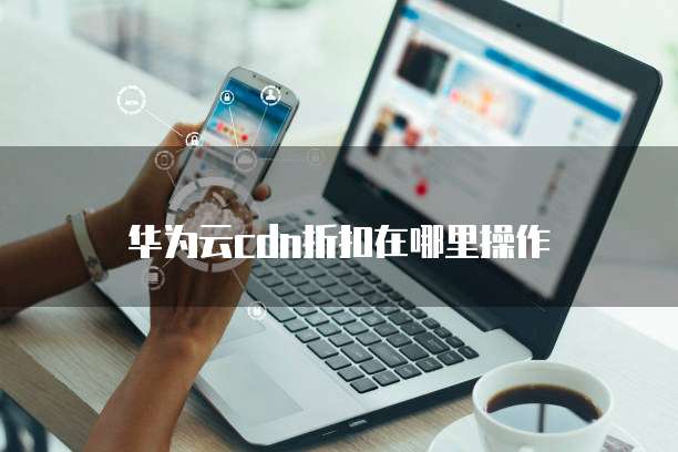 华为云cdn折扣在哪里操作