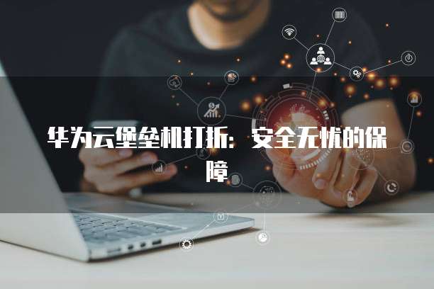 华为云堡垒机打折：安全无忧的保障