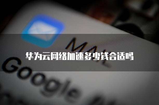 华为云网络加速多少钱合适吗