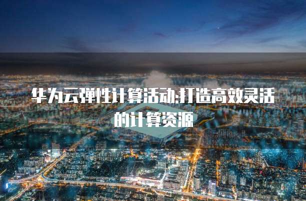 华为云弹性计算活动:打造高效灵活的计算资源