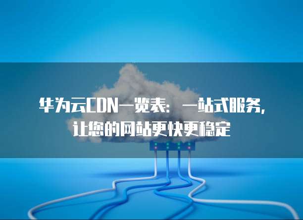 华为云CDN一览表:一站式服务,让您的网站更快更稳定