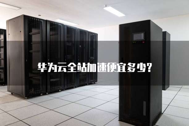 华为云全站加速便宜多少?