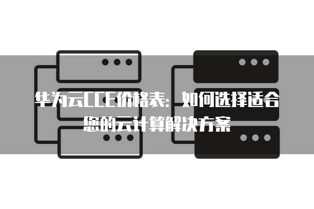 华为云CCE价格表：如何选择适合您的云计算解决方案
