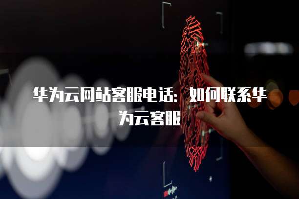 华为云网站客服电话:如何联系华为云客服