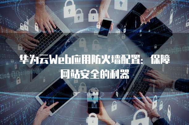 华为云Web应用防火墙配置：保障网站安全的利器