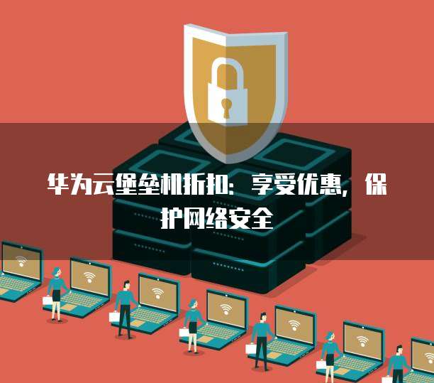 华为云堡垒机折扣:享受优惠,保护网络安全
