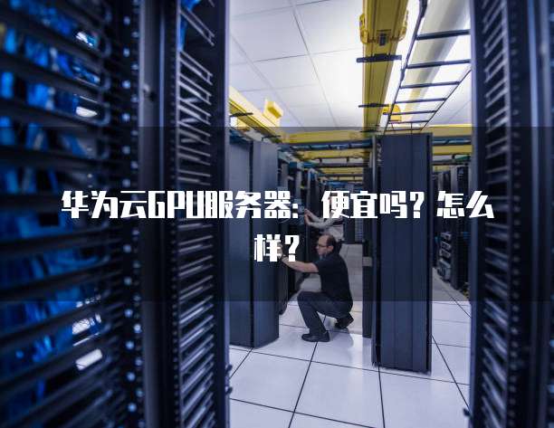 华为云GPU服务器:便宜吗?怎么样?
