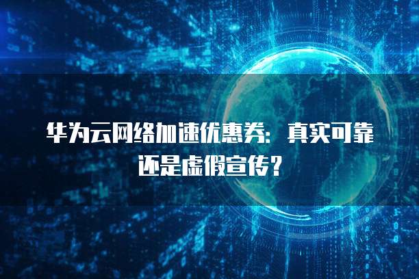 华为云网络加速优惠券:真实可靠还是虚假宣传?