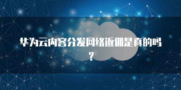 华为云内容分发网络返佣是真的吗？