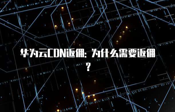 华为云CDN返佣: 为什么需要返佣?