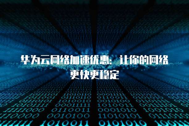 华为云网络加速优惠:让你的网络更快更稳定