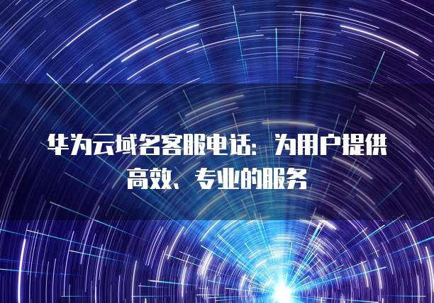 华为云域名客服电话:为用户提供高效、专业的服务
