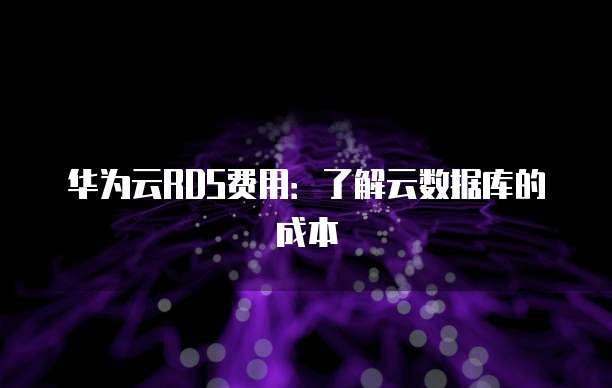 华为云RDS费用:了解云数据库的成本