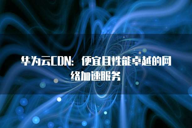 华为云CDN:便宜且性能卓越的网络加速服务