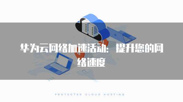 华为云网络加速活动:提升您的网络速度
