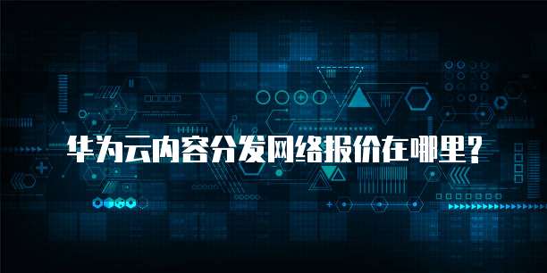 华为云内容分发网络报价在哪里?