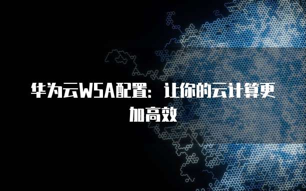 华为云WSA配置：让你的云计算更加高效