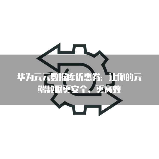 华为云云数据库优惠券:让你的云端数据更安全、更高效