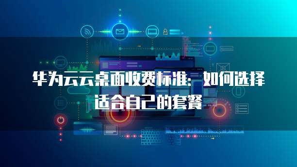 华为云云桌面收费标准:如何选择适合自己的套餐