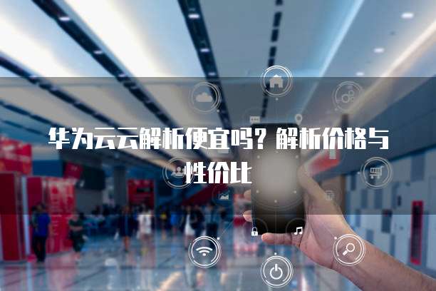 华为云云解析便宜吗?解析价格与性价比