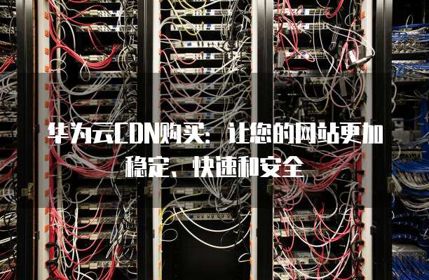 华为云CDN购买:让您的网站更加稳定、快速和安全