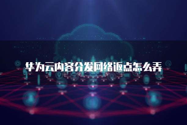 华为云内容分发网络返点怎么弄