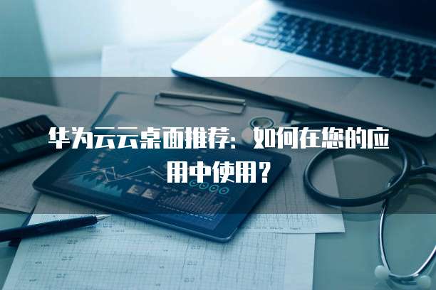 华为云云桌面推荐：如何在您的应用中使用？